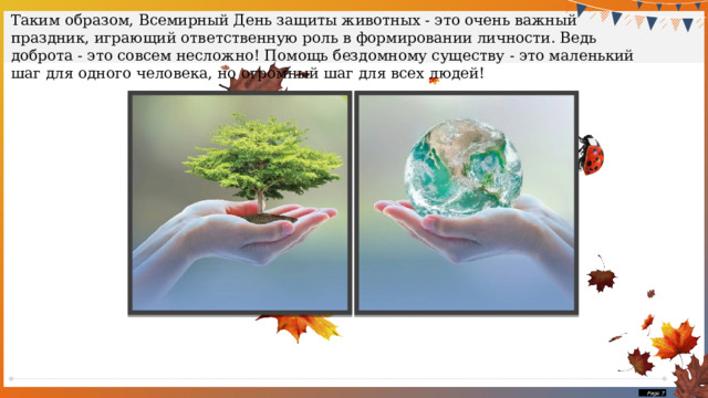 Таким образом, Всемирный День защиты животных - это очень важный праздник, играющий ответственную роль в формировании личности. Ведь доброта - это совсем несложно! Помощь бездомному существу - это маленький шаг для одного человека, но огромный шаг для всех людей!  Page  