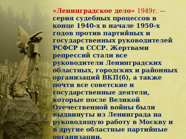 «Ленинградское дело» 1949г. — серия судебных процессов в конце 1940-х в начале 1950-х годов против партийных и государственных руководителей РСФСР в СССР. Жертвами репрессий стали все руководители Ленинградских областных, городских и районных организаций ВКП(б), а также почти все советские и государственные деятели, которые после Великой Отечественной войны были выдвинуты из Ленинграда на руководящую работу в Москву и в другие областные партийные организации. 