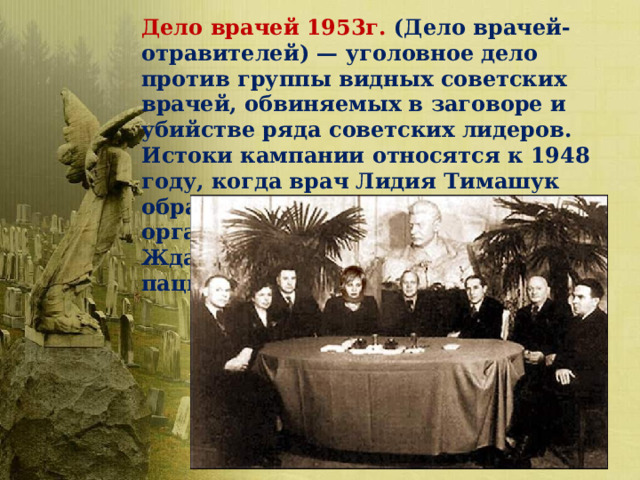 Дело врачей 1953г. (Дело врачей-отравителей) — уголовное дело против группы видных советских врачей, обвиняемых в заговоре и убийстве ряда советских лидеров. Истоки кампании относятся к 1948 году, когда врач Лидия Тимашук обратила внимание компетентных органов на странности в лечении Жданова, приведшие к смерти пациента.  