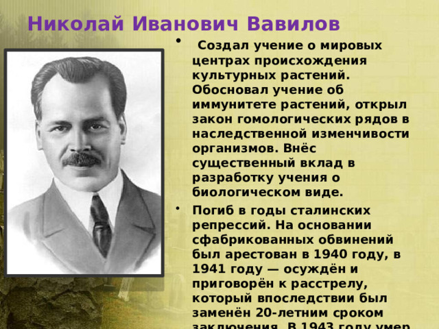 Николай Иванович Вавилов  Создал учение о мировых центрах происхождения культурных растений. Обосновал учение об иммунитете растений, открыл закон гомологических рядов в наследственной изменчивости организмов. Внёс существенный вклад в разработку учения о биологическом виде. Погиб в годы сталинских репрессий. На основании сфабрикованных обвинений был арестован в 1940 году, в 1941 году — осуждён и приговорён к расстрелу, который впоследствии был заменён 20-летним сроком заключения. В 1943 году умер в тюрьме. В 1955 году посмертно реабилитирован . 