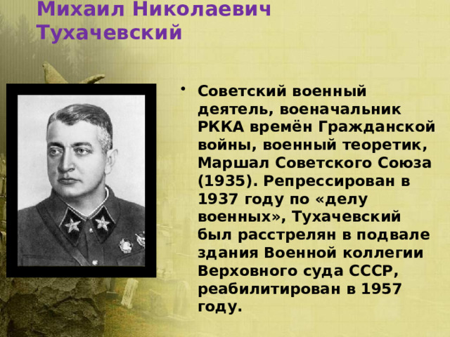 Михаил Николаевич Тухачевский Советский военный деятель, военачальник РККА времён Гражданской войны, военный теоретик, Маршал Советского Союза (1935). Репрессирован в 1937 году по «делу военных», Тухачевский был расстрелян в подвале здания Военной коллегии Верховного суда СССР, реабилитирован в 1957 году. 