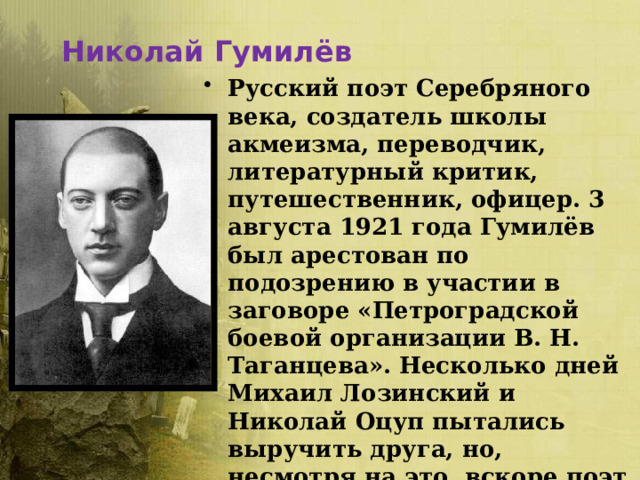 Николай Гумилёв Русский поэт Серебряного века, создатель школы акмеизма, переводчик, литературный критик, путешественник, офицер. 3 августа 1921 года Гумилёв был арестован по подозрению в участии в заговоре «Петроградской боевой организации В. Н. Таганцева». Несколько дней Михаил Лозинский и Николай Оцуп пытались выручить друга, но, несмотря на это, вскоре поэт был расстрелян. Лишь в 1992 году Гумилёв был реабилитирован. 