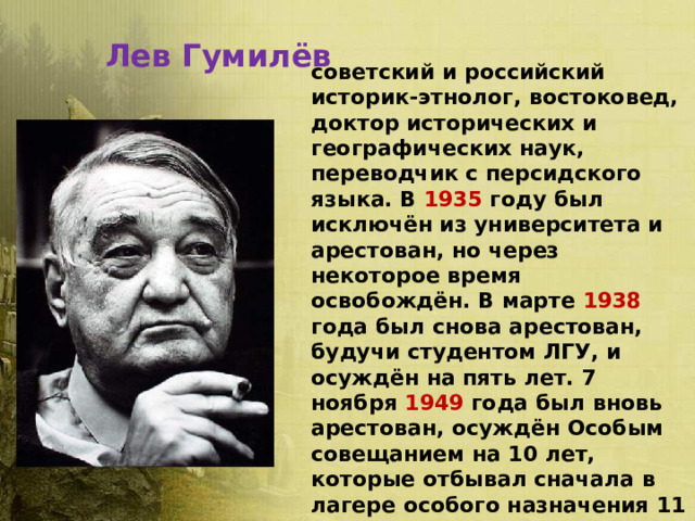 Лев Гумилёв советский и российский историк-этнолог, востоковед, доктор исторических и географических наук, переводчик с персидского языка. В 1935 году был исключён из университета и арестован, но через некоторое время освобождён. В марте 1938 года был снова арестован, будучи студентом ЛГУ, и осуждён на пять лет. 7 ноября 1949 года был вновь арестован, осуждён Особым совещанием на 10 лет, которые отбывал сначала в лагере особого назначения 11 мая 1956 года реабилитирован по причине отсутствия состава преступления. 