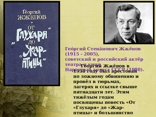 Гео́ргий Степа́нович Жжёнов (1915 - 2005), советский и российский актёр театра и кино. Народный артист СССР (1980).   Георгий Жжёнов в 1938 году был арестован по ложному обвинению и провёл в тюрьмах, лагерях и ссылке свыше пятнадцати лет. Этим тяжёлым годам посвящены повесть «От «Глухаря» до «Жар-птицы» и большинство рассказов его автобиографической прозы.   Реабилитирован в 1955 году. 