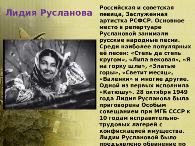 Лидия Русланова Российская и советская певица, Заслуженная артистка РСФСР. Основное место в репертуаре Руслановой занимали русские народные песни. Среди наиболее популярных её песен: «Степь да степь кругом», «Липа вековая», «Я на горку шла», «Златые горы», «Светит месяц», «Валенки» и многие другие. Одной из первых исполнила «Катюшу». 28 октября 1949 года Лидия Русланова была приговорена Особым совещанием при МГБ СССР к 10 годам исправительно-трудовых лагерей с конфискацией имущества. Лидии Руслановой было предъявлено обвинение по статье 58 УК РСФСР («Антисоветская пропаганда»). В начале августа Лидию Русланову освободили. 