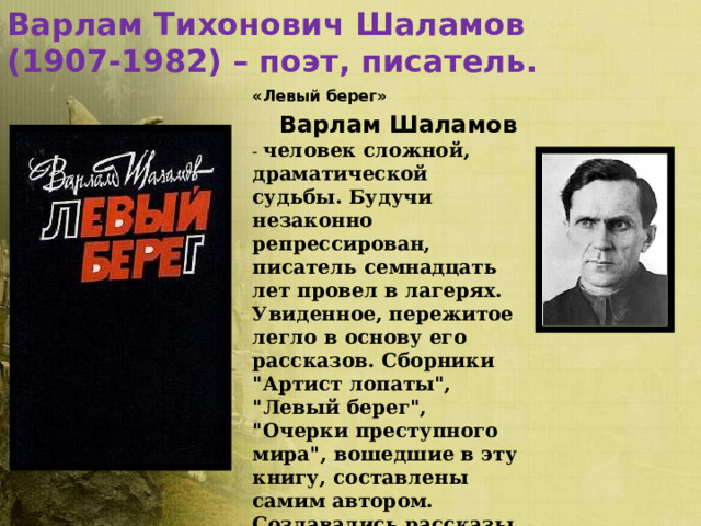 Варлам Тихонович Шаламов (1907-1982) – поэт, писатель.  «Левый берег»   Варлам Шаламов  - человек сложной, драматической судьбы. Будучи незаконно репрессирован, писатель семнадцать лет провел в лагерях. Увиденное, пережитое легло в основу его рассказов. Сборники 