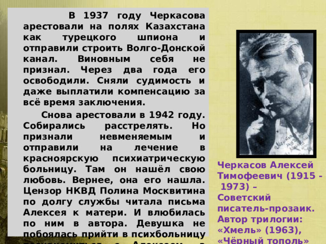    В 1937 году Черкасова арестовали на полях Казахстана как турецкого шпиона и отправили строить Волго-Донской канал. Виновным себя не признал. Через два года его освободили. Сняли судимость и даже выплатили компенсацию за всё время заключения.   Снова арестовали в 1942 году. Собирались расстрелять. Но признали невменяемым и отправили на лечение в красноярскую психиатрическую больницу. Там он нашёл свою любовь. Вернее, она его нашла. Цензор НКВД Полина Москвитина по долгу службы читала письма Алексея к матери. И влюбилась по ним в автора. Девушка не побоялась прийти в психбольницу познакомиться с Алексеем, а вскоре и добиться его освобождения. В 1943-м они поженились. Жили в Красноярске.   В 1957 году реабилитирован Северо-Казахстанским судом, а в 1959 году – Красноярским крайсудом.  Черкасов Алексей Тимофеевич (1915 - 1973) – Советский писатель-прозаик. Автор трилогии: «Хмель» (1963), «Чёрный тополь» (1967), «Конь рыжий» (1972). 