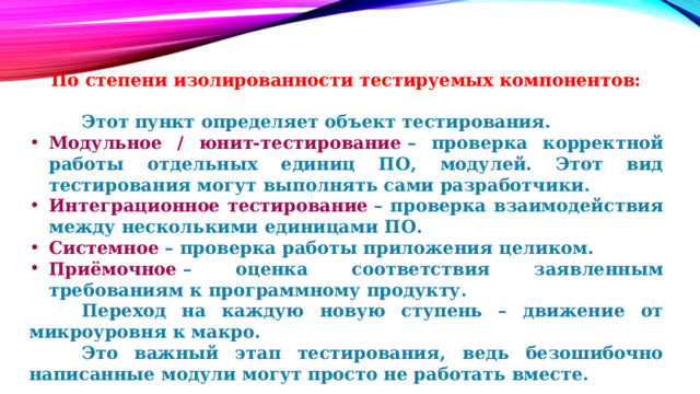  По степени изолированности тестируемых компонентов:    Этот пункт определяет объект тестирования. Модульное / юнит-тестирование  – проверка корректной работы отдельных единиц ПО, модулей. Этот вид тестирования могут выполнять сами разработчики. Интеграционное тестирование  – проверка взаимодействия между несколькими единицами ПО. Системное  – проверка работы приложения целиком. Приёмочное  – оценка соответствия заявленным требованиям к программному продукту.   Переход на каждую новую ступень – движение от микроуровня к макро.   Это важный этап тестирования, ведь безошибочно написанные модули могут просто не работать вместе. 