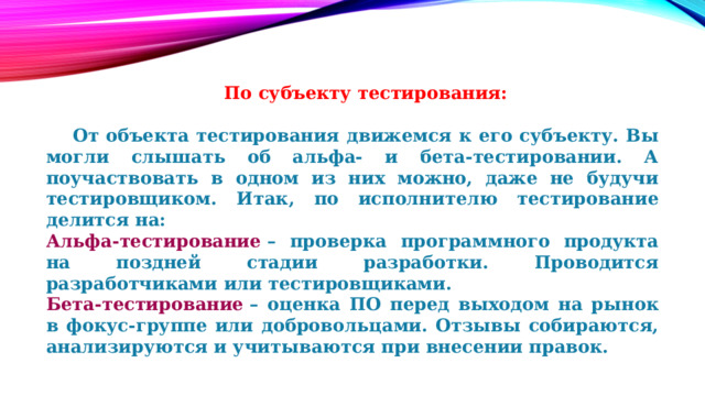  По субъекту тестирования:   От объекта тестирования движемся к его субъекту. Вы могли слышать об альфа- и бета-тестировании. А поучаствовать в одном из них можно, даже не будучи тестировщиком. Итак, по исполнителю тестирование делится на: Альфа-тестирование  – проверка программного продукта на поздней стадии разработки. Проводится разработчиками или тестировщиками. Бета-тестирование  – оценка ПО перед выходом на рынок в фокус-группе или добровольцами. Отзывы собираются, анализируются и учитываются при внесении правок. 