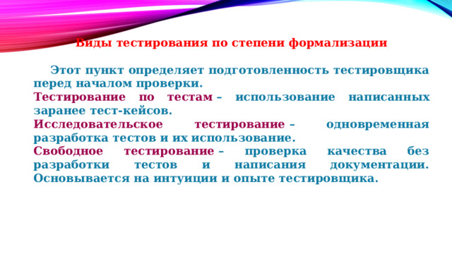 Виды тестирования по степени формализации   Этот пункт определяет подготовленность тестировщика перед началом проверки. Тестирование по тестам  – использование написанных заранее тест-кейсов. Исследовательское тестирование  – одновременная разработка тестов и их использование. Свободное тестирование  – проверка качества без разработки тестов и написания документации. Основывается на интуиции и опыте тестировщика. 
