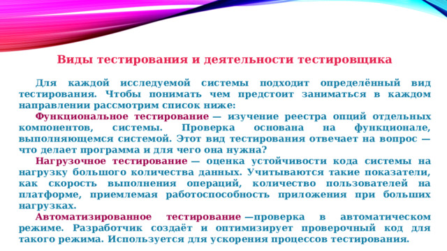 Виды тестирования и деятельности тестировщика    Для каждой исследуемой системы подходит определённый вид тестирования. Чтобы понимать чем предстоит заниматься в каждом направлении рассмотрим список ниже:  Функциональное тестирование  — изучение реестра опций отдельных компонентов, системы. Проверка основана на функционале, выполняющемся системой. Этот вид тестирования отвечает на вопрос — что делает программа и для чего она нужна?  Нагрузочное тестирование  — оценка устойчивости кода системы на нагрузку большого количества данных. Учитываются такие показатели, как скорость выполнения операций, количество пользователей на платформе, приемлемая работоспособность приложения при больших нагрузках.  Автоматизированное тестирование  —проверка в автоматическом режиме. Разработчик создаёт и оптимизирует проверочный код для такого режима. Используется для ускорения процессов тестирования. 