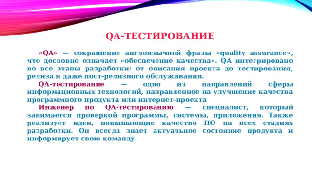 QA-ТЕСТИРОВАНИЕ    «QA» — сокращение англоязычной фразы «quality assurance», что дословно означает «обеспечение качества». QA интегрировано во все этапы разработки: от описания проекта до тестирования, релиза и даже пост-релизного обслуживания.  QA-тестирование — одно из направлений сферы информационных технологий, направленное на улучшение качества программного продукта или интернет-проекта  Инженер по QA-тестированию — специалист, который занимается проверкой программы, системы, приложения. Также реализует идеи, повышающие качество ПО на всех стадиях разработки. Он всегда знает актуальное состояние продукта и информирует свою команду. 