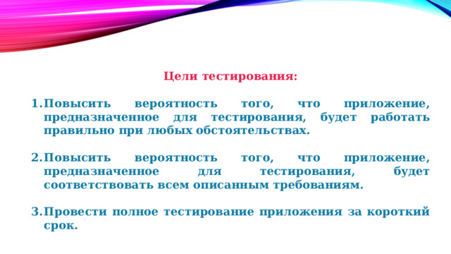Цели тестирования:  Повысить вероятность того, что приложение, предназначенное для тестирования, будет работать правильно при любых обстоятельствах.  Повысить вероятность того, что приложение, предназначенное для тестирования, будет соответствовать всем описанным требованиям.  Провести полное тестирование приложения за короткий срок. 