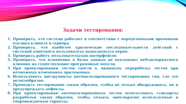 Задачи тестирования:  Проверить, что система работает в соответствии с определенными временами отклика клиента и сервера. Проверить, что наиболее критические последовательности действий с системой конечного пользователя выполняются верно. Проверить работу пользовательских интерфейсов Проверить, что изменения в базах данных не оказывают неблагоприятного влияния на существующие программные модули. При проектировании тестов свести к минимуму переработку тестов при возможных изменениях приложения. Использовать инструменты автоматизированного тестирования там, где это целесообразно. Проводить тестирование таким образом, чтобы не только обнаруживать, но и предупреждать дефекты. При проектировании автоматизированных тестов использовать стандарты разработки таким образом, чтобы создать многократно используемые и сопровождаемые скрипты. 