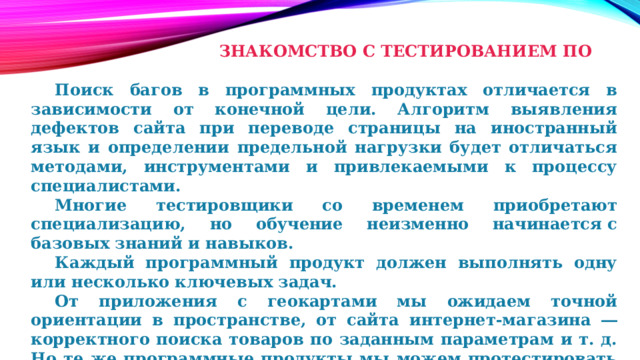       ЗНАКОМСТВО С ТЕСТИРОВАНИЕМ ПО    Поиск багов в программных продуктах отличается в зависимости от конечной цели. Алгоритм выявления дефектов сайта при переводе страницы на иностранный язык и определении предельной нагрузки будет отличаться методами, инструментами и привлекаемыми к процессу специалистами.  Многие тестировщики со временем приобретают специализацию, но обучение неизменно начинается с базовых знаний и навыков.  Каждый программный продукт должен выполнять одну или несколько ключевых задач.  От приложения с геокартами мы ожидаем точной ориентации в пространстве, от сайта интернет-магазина ― корректного поиска товаров по заданным параметрам и т. д. Но те же программные продукты мы можем протестировать и с точки зрения дизайна. 