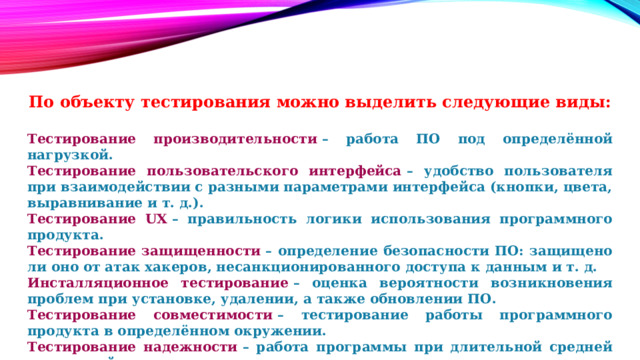 По объекту тестирования можно выделить следующие виды:  Тестирование производительности  – работа ПО под определённой нагрузкой. Тестирование пользовательского интерфейса  – удобство пользователя при взаимодействии с разными параметрами интерфейса (кнопки, цвета, выравнивание и т. д.). Тестирование UX  – правильность логики использования программного продукта. Тестирование защищенности  – определение безопасности ПО: защищено ли оно от атак хакеров, несанкционированного доступа к данным и т. д. Инсталляционное тестирование  – оценка вероятности возникновения проблем при установке, удалении, а также обновлении ПО. Тестирование совместимости  – тестирование работы программного продукта в определённом окружении. Тестирование надежности  – работа программы при длительной средней ожидаемой нагрузке. Тестирование локализации  –оценка правильности версии программного продукта (языковой и культурный аспекты). 