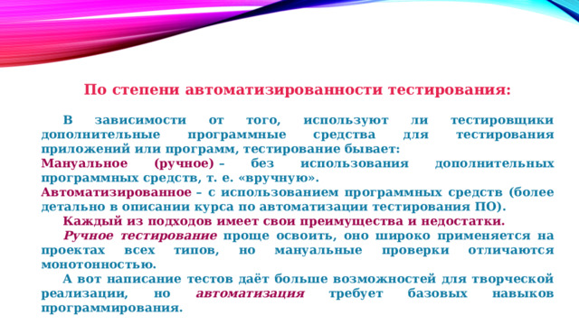 По степени автоматизированности тестирования:   В зависимости от того, используют ли тестировщики дополнительные программные средства для тестирования приложений или программ, тестирование бывает: Мануальное (ручное)  – без использования дополнительных программных средств, т. е. «вручную». Автоматизированное  – с использованием программных средств (более детально в описании курса по автоматизации тестирования ПО).  Каждый из подходов имеет свои преимущества и недостатки.  Ручное тестирование  проще освоить, оно широко применяется на проектах всех типов, но мануальные проверки отличаются монотонностью.  А вот написание тестов даёт больше возможностей для творческой реализации, но автоматизация требует базовых навыков программирования. 