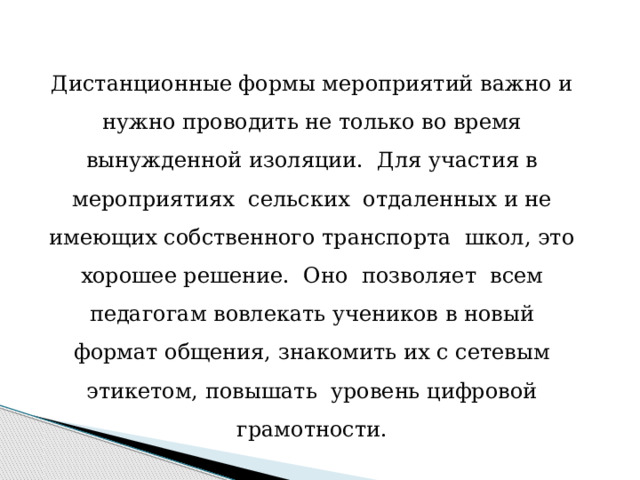 Дистанционные формы мероприятий важно и нужно проводить не только во время вынужденной изоляции. Для участия в мероприятиях сельских отдаленных и не имеющих собственного транспорта школ, это хорошее решение. Оно позволяет всем педагогам вовлекать учеников в новый формат общения, знакомить их с сетевым этикетом, повышать уровень цифровой грамотности.   