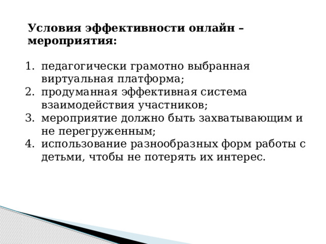 Условия эффективности онлайн –мероприятия: педагогически грамотно выбранная виртуальная платформа; продуманная эффективная система взаимодействия участников; мероприятие должно быть захватывающим и не перегруженным; использование разнообразных форм работы с детьми, чтобы не потерять их интерес. 