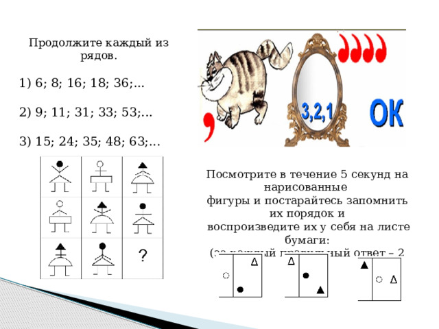 Продолжите каждый из рядов. 1) 6; 8; 16; 18; 36;... 2) 9; 11; 31; 33; 53;... 3) 15; 24; 35; 48; 63;... Посмотрите в течение 5 секунд на нарисованные фигуры и постарайтесь запомнить их порядок и  воспроизведите их у себя на листе бумаги: (за каждый правильный ответ – 2 балла). 