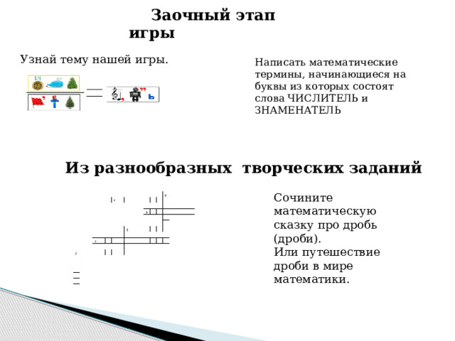 Заочный этап игры Узнай тему нашей игры. Написать математические термины, начинающиеся на буквы из которых состоят слова ЧИСЛИТЕЛЬ и ЗНАМЕНАТЕЛЬ Из разнообразных творческих заданий Сочините математическую сказку про дробь (дроби). Или путешествие дроби в мире математики. 