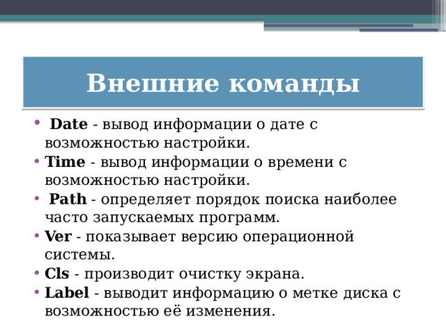 Внешние команды   Date  - вывод информации о дате с возможностью настройки.  Time  - вывод информации о времени с возможностью настройки.    Path  - определяет порядок поиска наиболее часто запускаемых программ.  Ver  - показывает версию операционной системы.  Cls  - производит очистку экрана.  Label  - выводит информацию о метке диска с возможностью её изменения. 