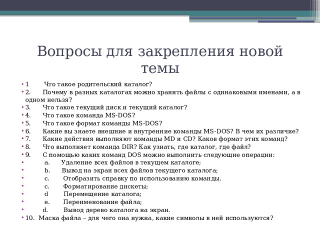 Вопросы для закрепления новой темы 1 Что такое родительский каталог? 2.      Почему в разных каталогах можно хранить файлы с одинаковыми именами, а в одном нельзя? 3.      Что такое текущий диск и текущий каталог? 4.      Что такое команда MS-DOS? 5.      Что такое формат команды MS-DOS? 6.      Какие вы знаете внешние и внутренние команды MS-DOS? В чем их различие? 7.      Какие действия выполняют команды MD и CD? Каков формат этих команд? 8.      Что выполняет команда DIR? Как узнать, где каталог, где файл? 9.      С помощью каких команд DOS можно выполнить следующие операции:  a.      Удаление всех файлов в текущем каталоге;  b.      Вывод на экран всех файлов текущего каталога;  с. Отобразить справку по использованию команды.  c.       Форматирование дискеты;  d Перемещение каталога;  e. Переименование файла;  d.       Вывод дерево каталога на экран. 10.  Маска файла – для чего она нужна, какие символы в ней используются? 