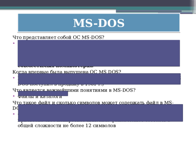 MS-DOS Что представляет собой ОС MS-DOS? MS DOS  (Microsoft Disk Operating System – дисковая операционная система фирмы Microsoft) –  это 16-разрядная однопользовательская однозадачная операционная система, принятая в качестве базовой для работы на IBM-совместимых компьютерах.   Когда впервые была выпущена ОС MS DOS? В начале 80-х годов (первый IBM PC с операционной системой MS DOS поступил в продажу в 1981 г.) Что является важнейшими понятиями в MS-DOS? Файлы и каталоги Что такое файл и сколько символов может содержать файл в MS-DOS? Файл – это определенная область внешней памяти, которой присвоено свое конкретное имя. Имя файла может состоять в общей сложности не более 12 символов  