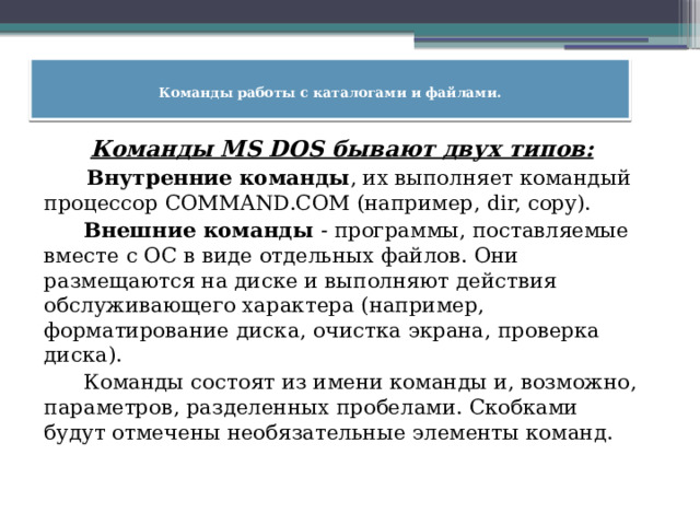  Команды работы с каталогами и файлами.    Команды MS DOS бывают двух типов:  Внутренние команды , их выполняет командый процессор COMMAND.COM (например, dir, copy).  Внешние команды - программы, поставляемые вместе с ОС в виде отдельных файлов. Они размещаются на диске и выполняют действия обслуживающего характера (например, форматирование диска, очистка экрана, проверка диска).  Команды состоят из имени команды и, возможно, параметров, разделенных пробелами. Скобками будут отмечены необязательные элементы команд. 