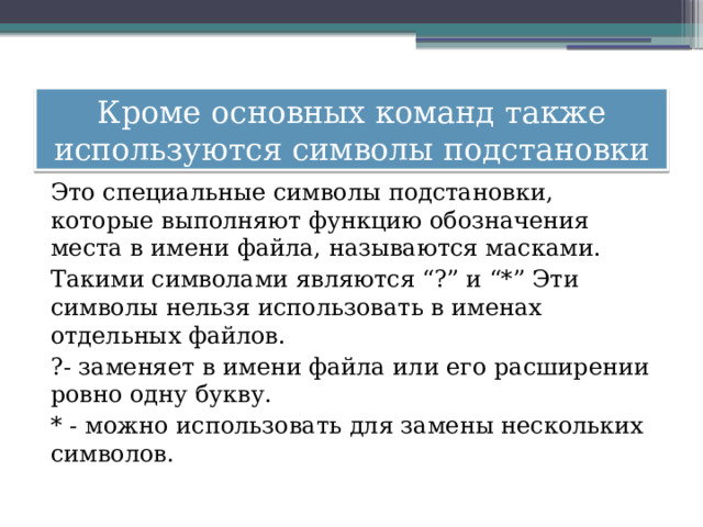 Кроме основных команд также используются символы подстановки Это специальные символы подстановки, которые выполняют функцию обозначения места в имени файла, называются масками. Такими символами являются “?” и “*” Эти символы нельзя использовать в именах отдельных файлов. ?- заменяет в имени файла или его расширении ровно одну букву. * - можно использовать для замены нескольких символов. 
