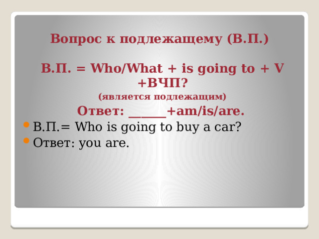 Вопрос к подлежащему (В.П.) В.П. = Who/What + is going to + V +ВЧП? (является подлежащим) Ответ: ______+am/is/are. В.П.= Who is going to buy a car? Ответ: you are. 