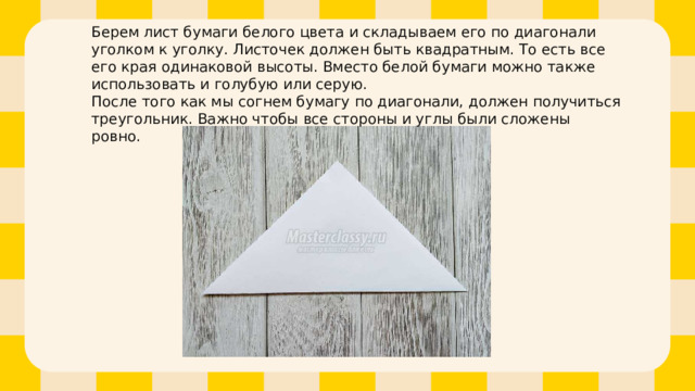 Берем лист бумаги белого цвета и складываем его по диагонали уголком к уголку. Листочек должен быть квадратным. То есть все его края одинаковой высоты. Вместо белой бумаги можно также использовать и голубую или серую.  После того как мы согнем бумагу по диагонали, должен получиться треугольник. Важно чтобы все стороны и углы были сложены ровно.   