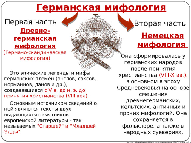 Германская мифология Первая часть Вторая часть Древне-германская мифология (Германо-скандинавская мифология) Немецкая мифология   Она сформировалась у германских народов после принятия христианства (VIII-X вв.), в основном в эпоху Средневековья на основе смешения древнегерманских, кельтских, античных и прочих мифологий. Она сохраняется в фольклоре, а также в народных суевериях. Это эпические легенды и мифы германских племён (англов, саксов, норманнов, данов и др.), создававшиеся с V в. до н. э. до принятия христианства (VIII век). Основным источником сведений о ней являются тексты двух выдающихся памятников европейской литературы - так называемых 