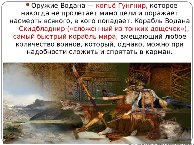 Оружие Водана — копьё  Гунгнир , которое никогда не пролетает мимо цели и поражает насмерть всякого, в кого попадает. Корабль Водана — Скидбладнир («сложенный из тонких дощечек»), самый быстрый корабль мира, вмещающий любое количество воинов, который, однако, можно при надобности сложить и спрятать в карман. Автор: Михайлова Н.М.- преподаватель МАОУ «Лицей № 21» 
