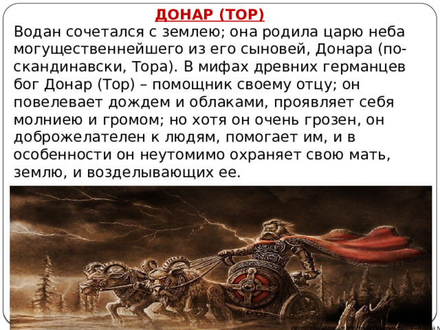 ДОНАР (ТОР) Водан сочетался с землею; она родила царю неба могущественнейшего из его сыновей, Донара (по-скандинавски, Тора). В мифах древних германцев бог Донар (Тор) – помощник своему отцу; он повелевает дождем и облаками, проявляет себя молниею и громом; но хотя он очень грозен, он доброжелателен к людям, помогает им, и в особенности он неутомимо охраняет свою мать, землю, и возделывающих ее.  Автор: Михайлова Н.М.- преподаватель МАОУ «Лицей № 21» 