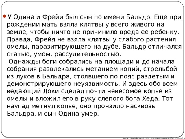 У Одина и Фрейи был сын по имени Бальдр. Еще при рождении мать взяла клятвы у всего живого на земле, чтобы ничто не причинило вреда ее ребенку. Правда, Фрейя не взяла клятвы у слабого растения омелы, паразитирующего на дубе. Бальдр отличался статью, умом, рассудительностью.  Однажды боги собрались на площади и до начала собрания развлекались метанием копий, стрельбой из луков в Бальдра, стоявшего по пояс раздетым и демонстрирующего неуязвимость. И здесь обо всем ведающий Локи сделал почти невесомое копье из омелы и вложил его в руку слепого бога Хеда. Тот наугад метнул копье, оно пронзило насквозь Бальдра, и сын Одина умер. Автор: Михайлова Н.М.- преподаватель МАОУ «Лицей № 21» 