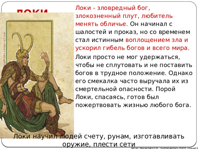 ЛОКИ Локи - зловредный бог, злокозненный плут, любитель менять обличье. Он начинал с шалостей и проказ, но со временем стал истинным воплощением зла и ускорил гибель богов и всего мира. Локи просто не мог удержаться, чтобы не сплутовать и не поставить богов в трудное положение. Однако его смекалка часто выручала их из смертельной опасности. Порой Локи, спасаясь, готов был пожертвовать жизнью любого бога. Локи научил людей счету, рунам, изготавливать оружие, плести сети Автор: Михайлова Н.М.- преподаватель МАОУ «Лицей № 21» 