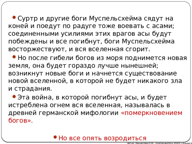 Суртр и другие боги Муспельсхейма сядут на коней и поедут по радуге тоже воевать с асами; соединенными усилиями этих врагов асы будут побеждены и все погибнут, боги Муспельсхейма восторжествуют, и вся вселенная сгорит. Но после гибели богов из моря поднимется новая земля, она будет гораздо лучше нынешней; возникнут новые боги и начнется существование новой вселенной, в которой не будет никакого зла и страдания. Эта война, в которой погибнут асы, и будет истреблена огнем вся вселенная, называлась в древней германской мифологии «померкновением богов». Но все опять возродиться Автор: Михайлова Н.М.- преподаватель МАОУ «Лицей № 21» 