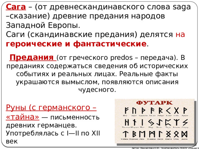 Сага – (от древнескандинавского слова saga –сказание) древние предания народов Западной Европы. Саги (скандинавские предания) делятся на героические и фантастические . Предания (от греческого predos – передача). В преданиях содержаться сведения об исторических событиях и реальных лицах. Реальные факты украшаются вымыслом, появляются описания чудесного. Руны (с германского – «тайна» — письменность древних германцев. Употреблялась с I—II по XII век Автор: Михайлова Н.М.- преподаватель МАОУ «Лицей № 21» 
