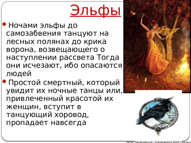 Эльфы Ночами эльфы до самозабвения танцуют на лесных полянах до крика ворона, возвещающего о наступлении рассвета Тогда они исчезают, ибо опасаются людей Простой смертный, который увидит их ночные танцы или, привлеченный красотой их женщин, вступит в танцующий хоровод, пропадает навсегда Автор: Михайлова Н.М.- преподаватель МАОУ «Лицей № 21» 