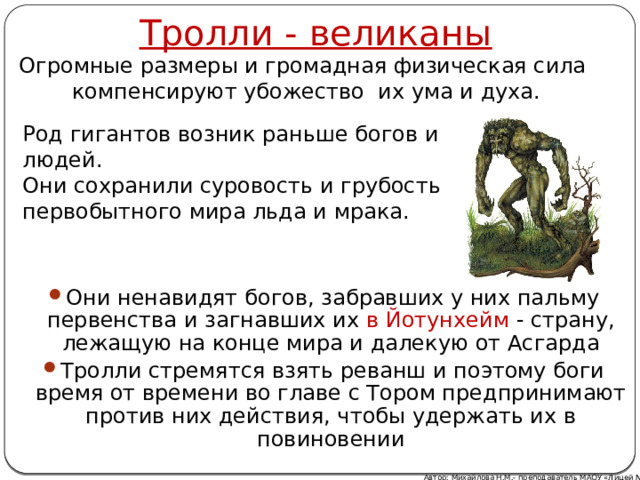 Тролли - великаны Огромные размеры и громадная физическая сила компенсируют убожество их ума и духа. Род гигантов возник раньше богов и людей. Они сохранили суровость и грубость первобытного мира льда и мрака. Они ненавидят богов, забравших у них пальму первенства и загнавших их в Йотунхейм - страну, лежащую на конце мира и далекую от Асгарда Тролли стремятся взять реванш и поэтому боги время от времени во главе с Тором предпринимают против них действия, чтобы удержать их в повиновении Автор: Михайлова Н.М.- преподаватель МАОУ «Лицей № 21» 