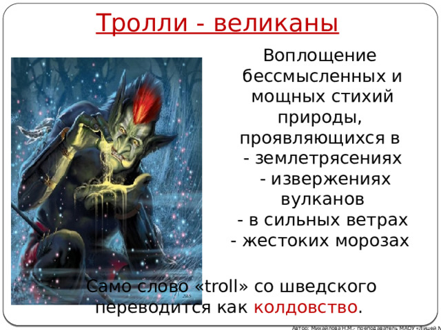 Тролли - великаны Воплощение бессмысленных и мощных стихий природы, проявляющихся в  - землетрясениях  - извержениях вулканов  - в сильных ветрах - жестоких морозах Само слово «troll» со шведского переводится как колдовство . Автор: Михайлова Н.М.- преподаватель МАОУ «Лицей № 21» 