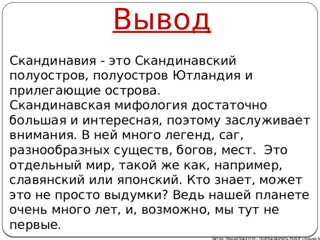 Вывод Скандинавия - это Скандинавский полуостров, полуостров Ютландия и прилегающие острова. Скандинавская мифология достаточно большая и интересная, поэтому заслуживает внимания. В ней много легенд, саг, разнообразных существ, богов, мест. Это отдельный мир, такой же как, например, славянский или японский. Кто знает, может это не просто выдумки? Ведь нашей планете очень много лет, и, возможно, мы тут не первые . Автор: Михайлова Н.М.- преподаватель МАОУ «Лицей № 21» 