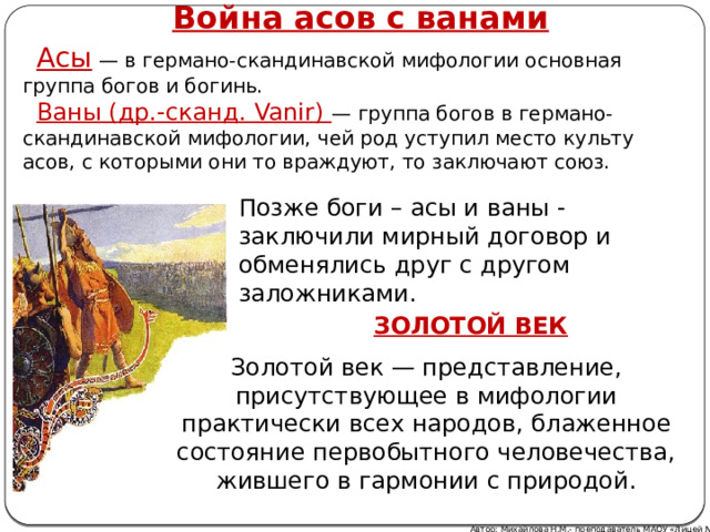 Война асов с ванами Асы — в германо-скандинавской мифологии основная группа богов и богинь. Ваны (др.-сканд. Vanir) — группа богов в германо-скандинавской мифологии, чей род уступил место культу асов, с которыми они то враждуют, то заключают союз. Позже боги – асы и ваны - заключили мирный договор и обменялись друг с другом заложниками. ЗОЛОТОЙ ВЕК Золотой век — представление, присутствующее в мифологии практически всех народов, блаженное состояние первобытного человечества, жившего в гармонии с природой. Автор: Михайлова Н.М.- преподаватель МАОУ «Лицей № 21» 