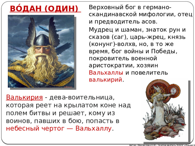 ВО́ДАН (ОДИН) Верховный бог в германо-скандинавской мифологии, отец и предводитель асов. Мудрец и шаман, знаток рун и сказов (саг), царь-жрец, князь (конунг)-волхв, но, в то же время, бог войны и Победы, покровитель военной аристократии, хозяин Вальхаллы и повелитель валькирий . Валькирия - дева-воительница, которая реет на крылатом коне над полем битвы и решает, кому из воинов, павших в бою, попасть в небесный чертог — Вальхаллу . Автор: Михайлова Н.М.- преподаватель МАОУ «Лицей № 21» 