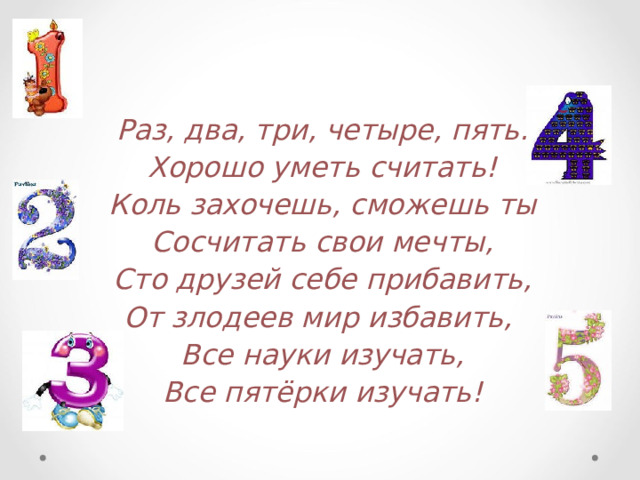 Раз, два, три, четыре, пять. Хорошо уметь считать! Коль захочешь, сможешь ты Сосчитать свои мечты, Сто друзей себе прибавить, От злодеев мир избавить, Все науки изучать, Все пятёрки изучать!   