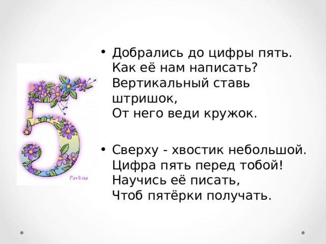 Добрались до цифры пять.  Как её нам написать?  Вертикальный ставь штришок,  От него веди кружок.  Сверху - хвостик небольшой.  Цифра пять перед тобой!  Научись её писать,  Чтоб пятёрки получать. 