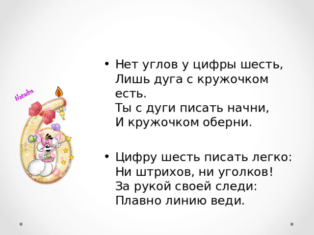 Нет углов у цифры шесть,  Лишь дуга с кружочком есть.  Ты с дуги писать начни,  И кружочком оберни.  Цифру шесть писать легко:  Ни штрихов, ни уголков!  За рукой своей следи:  Плавно линию веди. 