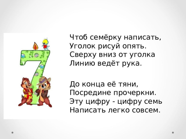 Чтоб семёрку написать,  Уголок рисуй опять.  Сверху вниз от уголка  Линию ведёт рука.  До конца её тяни,  Посредине прочеркни.  Эту цифру - цифру семь  Написать легко совсем.  