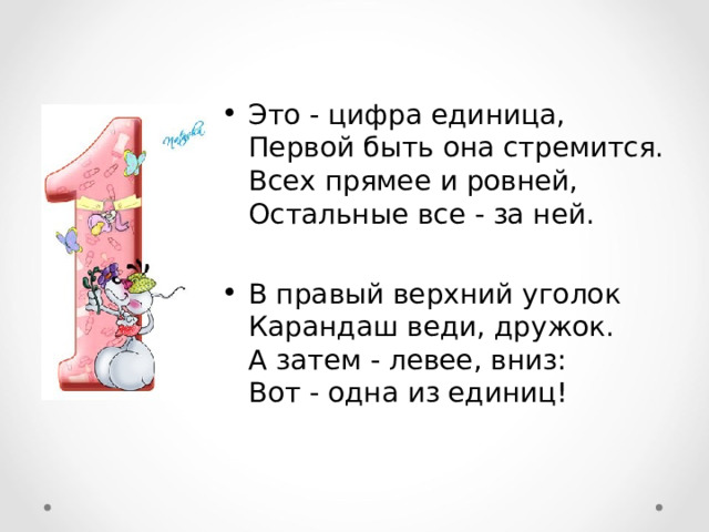 Это - цифра единица,  Первой быть она стремится.  Всех прямее и ровней,  Остальные все - за ней.  В правый верхний уголок  Карандаш веди, дружок.  А затем - левее, вниз:  Вот - одна из единиц! 